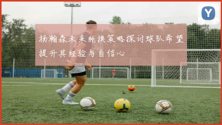 杨瀚森未来轮换策略探讨球队希望提升其经验与自信心