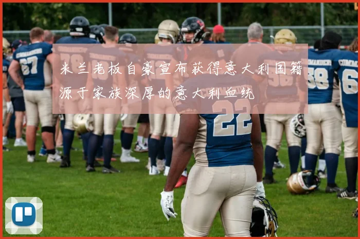 米兰老板自豪宣布获得意大利国籍源于家族深厚的意大利血统