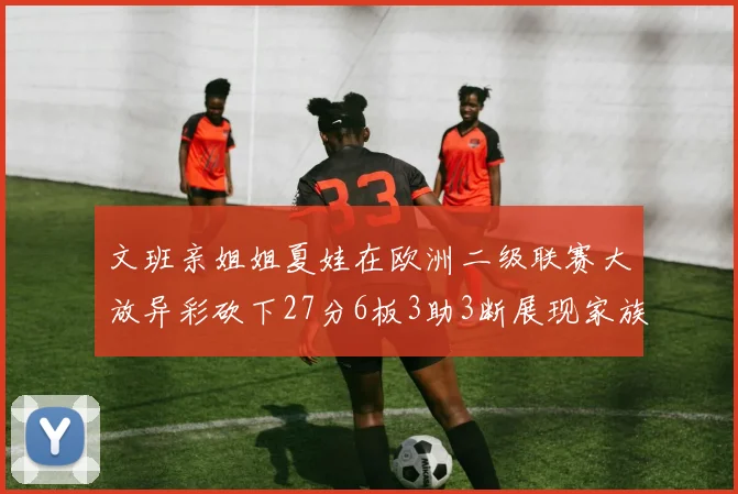 文班亲姐姐夏娃在欧洲二级联赛大放异彩砍下27分6板3助3断展现家族基因实力