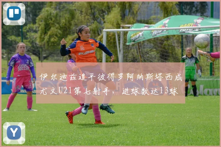 伊尔迪兹追平彼得罗阿纳斯塔西成尤文U21第七射手，进球数达13球