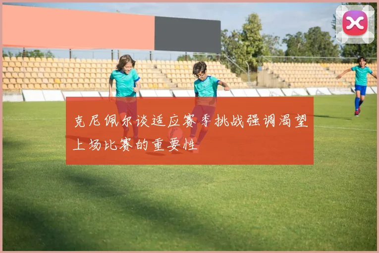 克尼佩尔谈适应赛季挑战强调渴望上场比赛的重要性