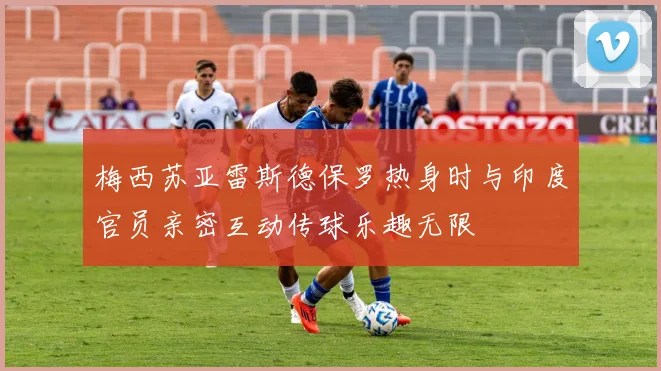 梅西苏亚雷斯德保罗热身时与印度官员亲密互动传球乐趣无限