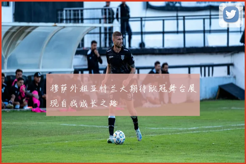 穆萨外租亚特兰大期待欧冠舞台展现自我成长之路