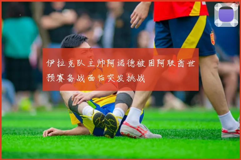 伊拉克队主帅阿诺德被困阿联酋世预赛备战面临突发挑战