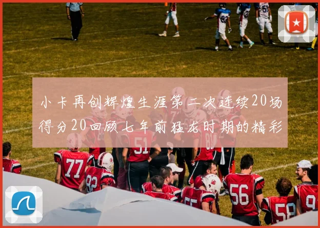 小卡再创辉煌生涯第二次连续20场得分20回顾七年前猛龙时期的精彩表现