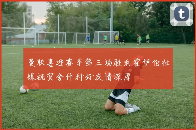曼联喜迎赛季第三场胜利霍伊伦社媒祝贺舍什科好友情深厚