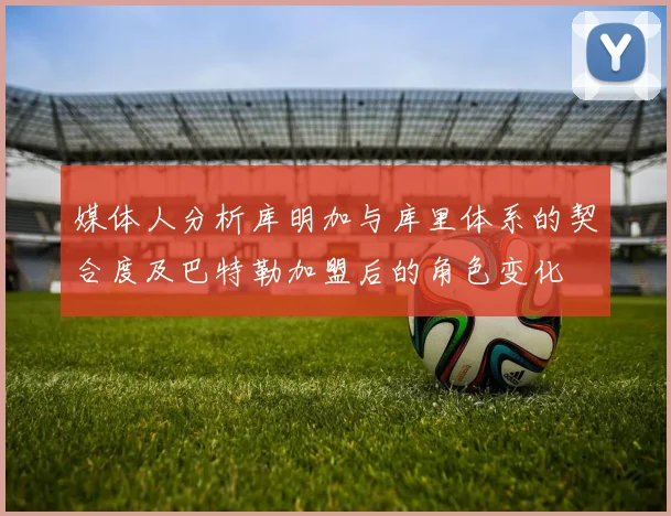 媒体人分析库明加与库里体系的契合度及巴特勒加盟后的角色变化