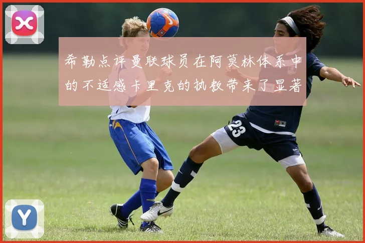 希勒点评曼联球员在阿莫林体系中的不适感卡里克的执教带来了显著变化