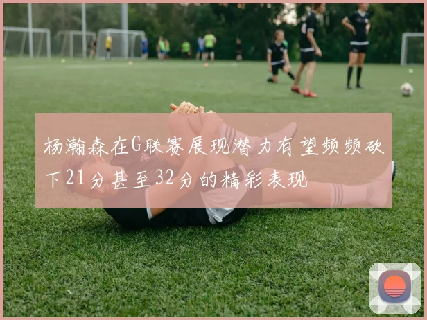 杨瀚森在G联赛展现潜力有望频频砍下21分甚至32分的精彩表现