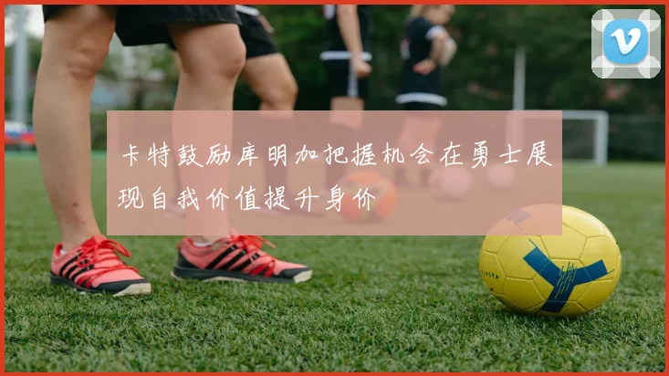 卡特鼓励库明加把握机会在勇士展现自我价值提升身价