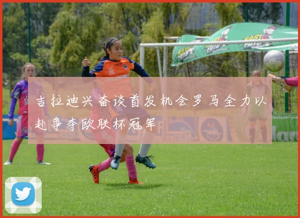 吉拉迪兴奋谈首发机会罗马全力以赴争夺欧联杯冠军