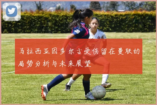 马拉西亚因多尔古受伤留在曼联的局势分析与未来展望