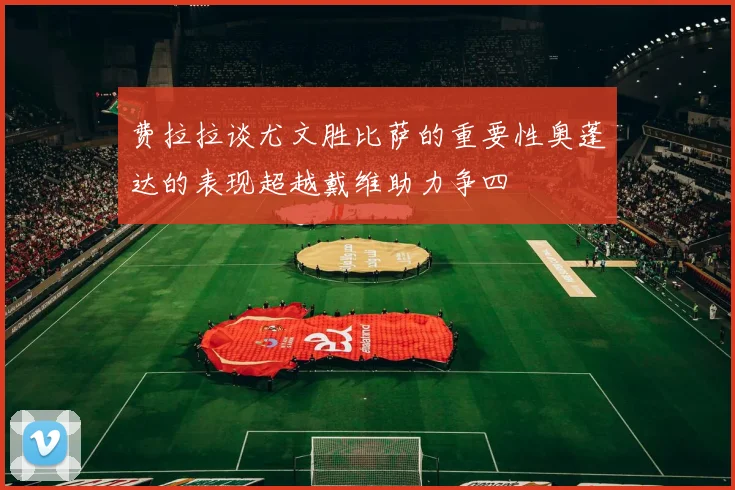 费拉拉谈尤文胜比萨的重要性奥蓬达的表现超越戴维助力争四