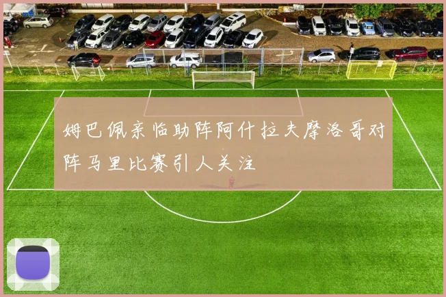 姆巴佩亲临助阵阿什拉夫摩洛哥对阵马里比赛引人关注