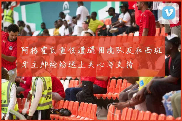 阿格霍瓦重伤遭遇困境队友和西班牙主帅纷纷送上关心与支持