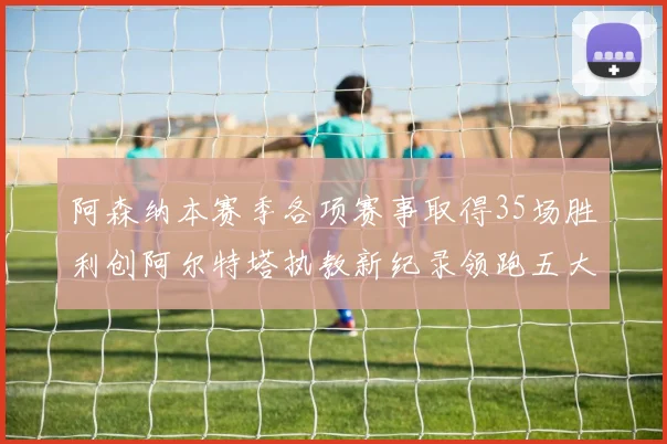 阿森纳本赛季各项赛事取得35场胜利创阿尔特塔执教新纪录领跑五大联赛