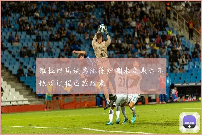 维拉纽瓦谈恩比德归期未定表示不惊讶过程已然结束