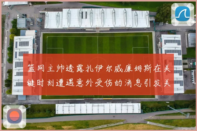 篮网主帅透露扎伊尔威廉姆斯在关键时刻遭遇意外受伤的消息引发关注