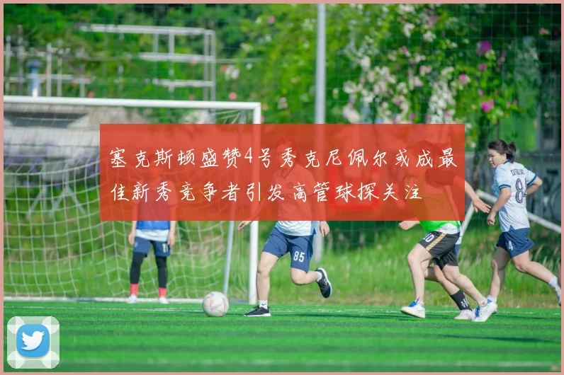 塞克斯顿盛赞4号秀克尼佩尔或成最佳新秀竞争者引发高管球探关注