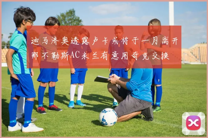 迪马济奥透露卢卡或将于一月离开那不勒斯AC米兰有意用奇克交换