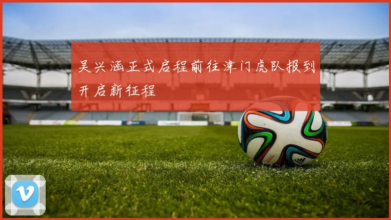 吴兴涵正式启程前往津门虎队报到开启新征程