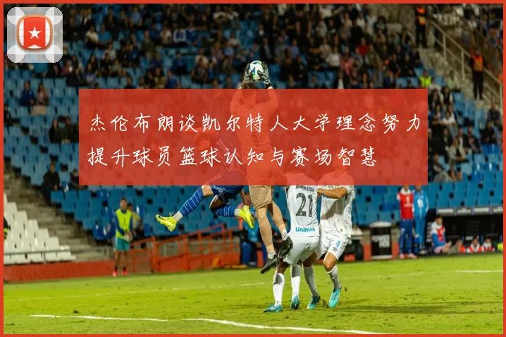 杰伦布朗谈凯尔特人大学理念努力提升球员篮球认知与赛场智慧