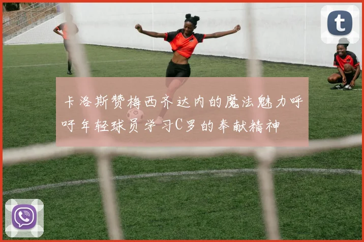 卡洛斯赞梅西齐达内的魔法魅力呼吁年轻球员学习C罗的奉献精神