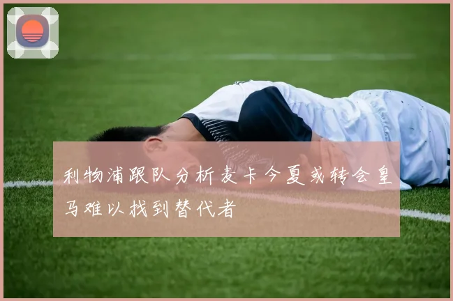 利物浦跟队分析麦卡今夏或转会皇马难以找到替代者