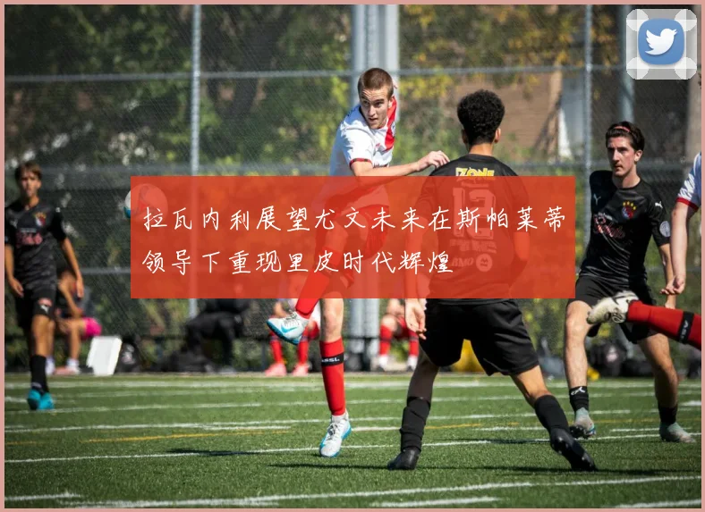 拉瓦内利展望尤文未来在斯帕莱蒂领导下重现里皮时代辉煌