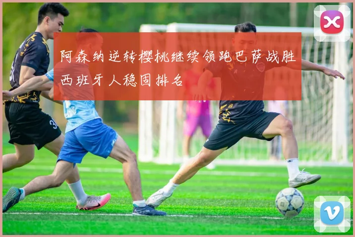 阿森纳逆转樱桃继续领跑巴萨战胜西班牙人稳固排名