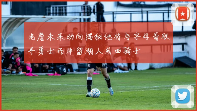 老詹未来动向揭秘他将与字母哥联手勇士而非留湖人或回骑士