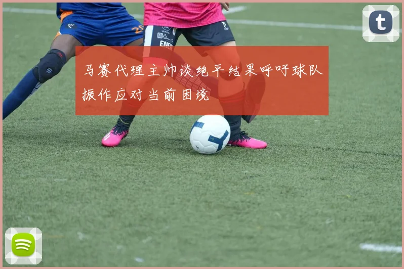 马赛代理主帅谈绝平结果呼吁球队振作应对当前困境