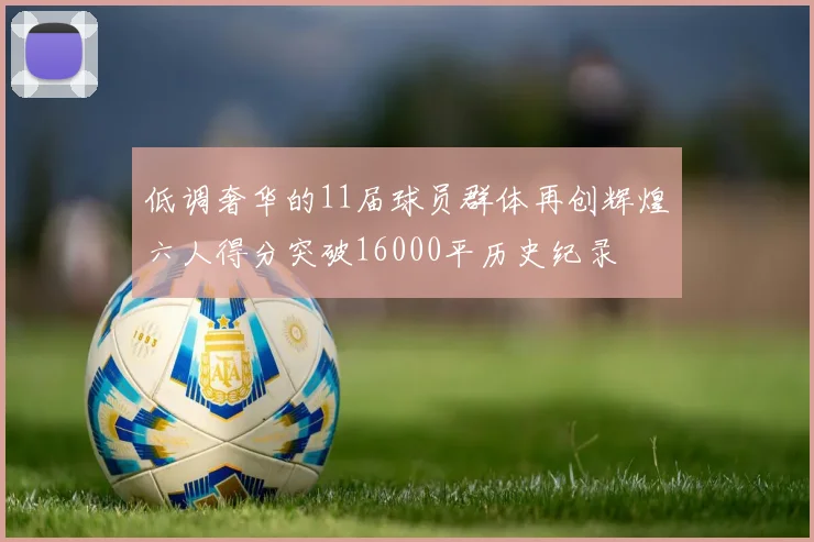 低调奢华的11届球员群体再创辉煌六人得分突破16000平历史纪录