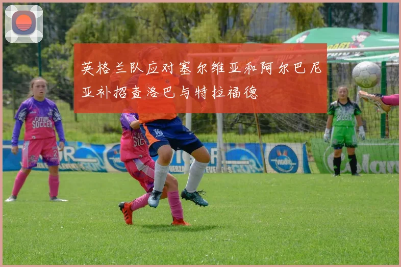 英格兰队应对塞尔维亚和阿尔巴尼亚补招查洛巴与特拉福德
