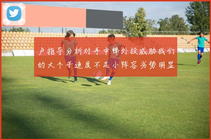 卢指导分析对手中锋外投威胁我们的大个子速度不足小阵容劣势明显