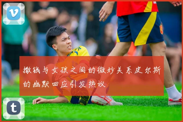 撒钱与女孩之间的微妙关系皮尔斯的幽默回应引发热议