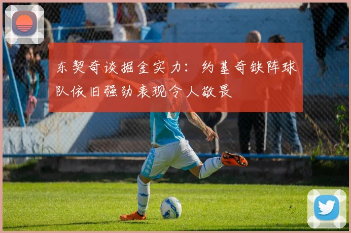 东契奇谈掘金实力：约基奇缺阵球队依旧强劲表现令人敬畏