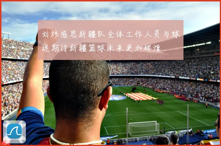 刘炜感恩新疆队全体工作人员与球迷期待新疆篮球未来更加辉煌