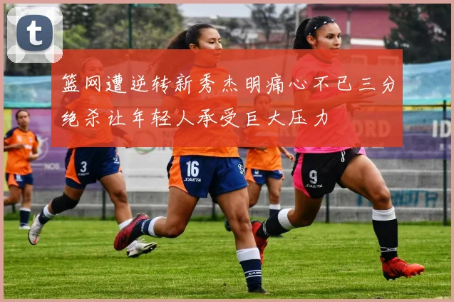 篮网遭逆转新秀杰明痛心不已三分绝杀让年轻人承受巨大压力